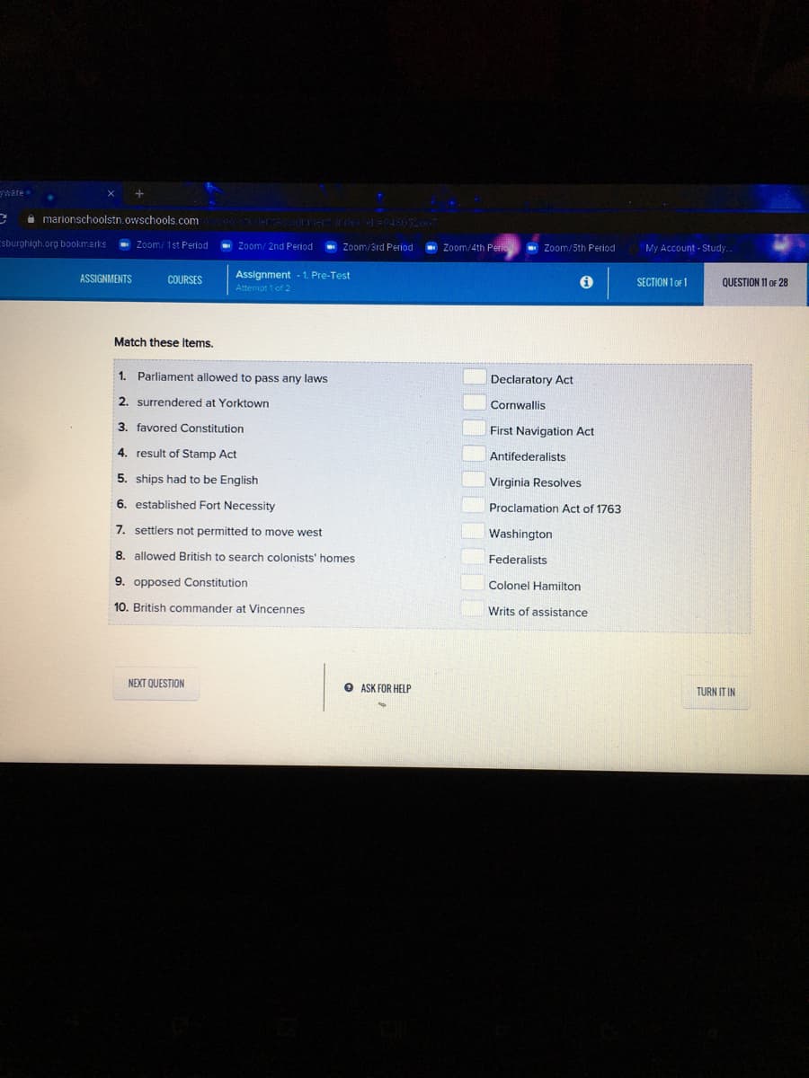 ware
a marionschoolstn.owschools.com
Esburghigh.org bookmarks
Zoom: 1st Period
Zoom/ 2nd Period
- Zoom/4th Perie
- Zoom/5th Period
Zoom/3rd Period
My Account - Study.
ASSIGNMENTS
Assignment - 1. Pre-Test
COURSES
SECTION 1 OF 1
QUESTION 11 oF 28
Attempt 1 of 2
Match these items.
1. Parliament allowed to pass any laws
Declaratory Act
2. surrendered at Yorktown
Cornwallis
3. favored Constitution
First Navigation Act
4. result of Stamp Act
Antifederalists
5. ships had to be English
Virginia Resolves
6. established Fort Necessity
Proclamation Act of 1763
7. settlers not permitted to move west
Washington
8. allowed British to search colonists' homes
Federalists
9. opposed Constitution
Colonel Hamilton
10. British commander at Vincennes
Writs of assistance
NEXT QUESTION
O ASK FOR HELP
TURN IT IN
