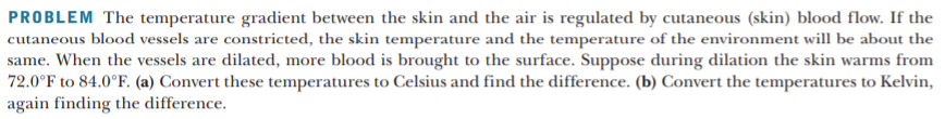 PROBLEM The temperature gradient between the skin and the air is regulated by cutaneous (skin) blood flow. If the
cutaneous blood vessels are constricted, the skin temperature and the temperature of the environment will be about the
same. When the vessels are dilated, more blood is brought to the surface. Suppose during dilation the skin warms from
72.0°F to 84.0°F. (a) Convert these temperatures to Celsius and find the difference. (b) Convert the temperatures to Kelvin,
again finding the difference.
