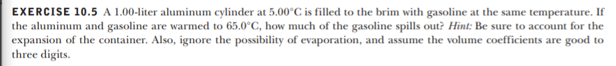 EXERCISE 10.5 A 1.00-liter aluminum cylinder at 5.00°C is filled to the brim with gasoline at the same temperature. If
the aluminum and gasoline are warmed to 65.0°C, how much of the gasoline spills out? Hint: Be sure to account for the
expansion of the container. Also, ignore the possibility of evaporation, and assume the volume coefficients are good to
three digits.
