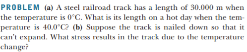 PROBLEM (a) A steel railroad track has a length of 30.000 m when
the temperature is 0°C. What is its length on a hot day when the tem-
perature is 40.0°C? (b) Suppose the track is nailed down so that it
can't expand. What stress results in the track due to the temperature
change?
