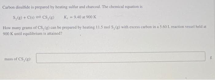 Carbon disulfide is prepared by heating sulfur and charcoal. The chemical equation is
S₂(g) + C(s) CS, (g)
K. = 9.40 at 900 K
How many grams of CS, (g) can be prepared by heating 11.5 mol S, (g) with excess carbon in a 5.60 L reaction vessel held at
900 K until equilibrium is attained?
mass of CS₂ (g):
g