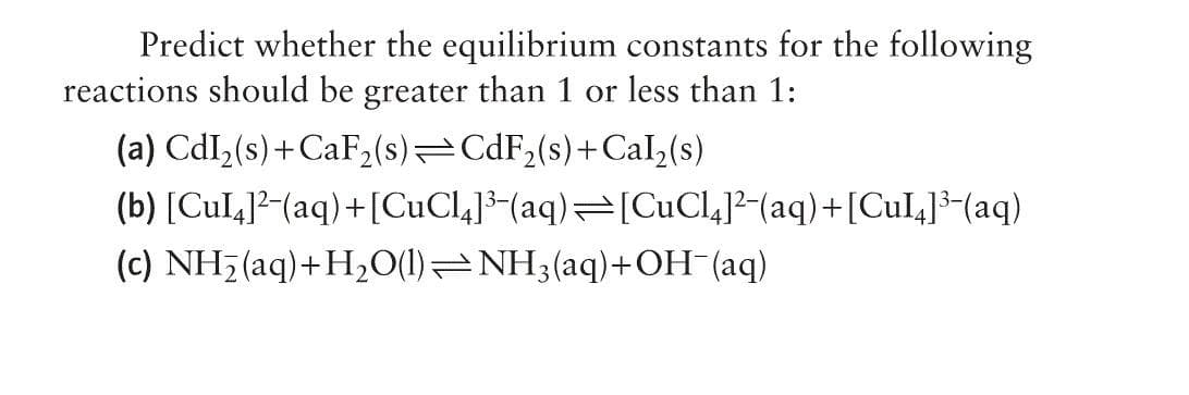 Predict whether the equilibrium constants for the following
reactions should be greater than 1 or less than 1:
(a) CdI₂(s)+CaF₂(s) CdF₂(s)+Cal₂(s)
(b) [Cul4]²-(aq) +[CuCl4]³-(aq)⇒[CuCl4]²¯(aq) +[CuI4]³¯(aq)
(c) NH₂ (aq) +H₂O(l)—NH3(aq) + OH-(aq)