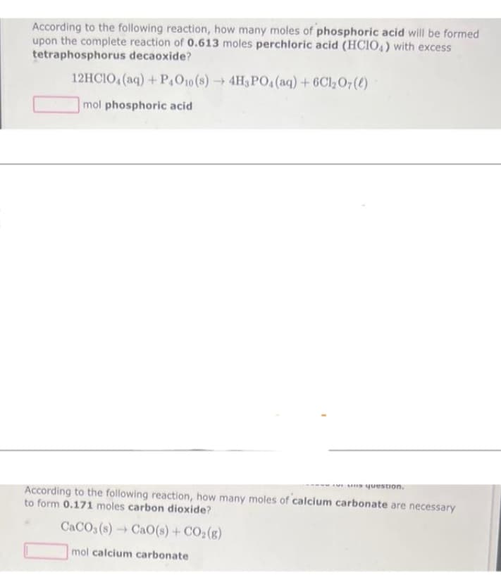 According to the following reaction, how many moles of phosphoric acid will be formed
upon the complete reaction of 0.613 moles perchloric acid (HClO4) with excess
tetraphosphorus decaoxide?
12HCIO4 (aq) + P4O10 (8)→ 4H3PO4 (aq) + 6C1₂07(e)
mol phosphoric acid
uns question.
According to the following reaction, how many moles of calcium carbonate are necessary
to form 0.171 moles carbon dioxide?
CaCO3(s)→ CaO(s) + CO₂(g)
mol calcium carbonate