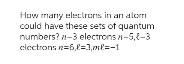 How many electrons in an atom
could have these sets of quantum
numbers? n=3 electrons n=5,l=3
electrons n=6,l=3,ml=-1