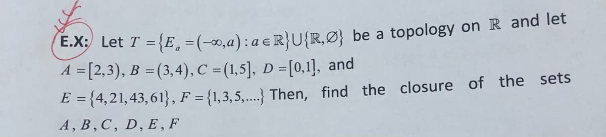 Let T = {E, =(-∞,a): a e R}U{R,Ø} be a topology on R and let
A = [2,3), B =(3,4), C = (1,5], D =[0,1], and
E = {4,21,43, 61}, F = {1,3,5,...} Then, find the closure of the sets
A, B, C, D, E , F
