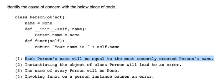 Identify the cause of concern with the below piece of code.
class Person (object):
name = None
def _init_(self, name) :
Person.name = name
def funct(self):
return "Your name is " + self.name
(1) Each Person's name will be equal to the most recently created Person's name.
(2) Instantiating the object of class Person will lead to an error.
(3) The name of every Person will be None.
(4) Invoking funct on a person instance causes an error.
