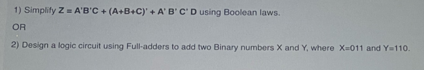 1) Simplify Z = A'B'C + (A+B+C)' + A' B' C' D using Boolean laws.
OR
2) Design a logic circuit using Full-adders to add two Binary numbers X and Y, where X=011 and Y=110.
