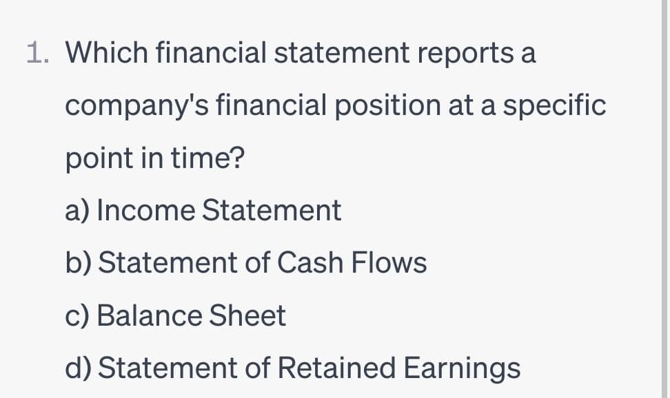 1. Which financial statement reports a
company's financial position at a specific
point in time?
a) Income Statement
b) Statement of Cash Flows
c) Balance Sheet
d) Statement of Retained Earnings