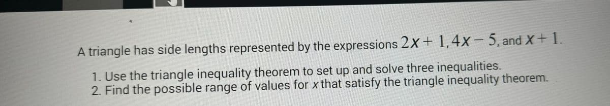 A triangle has side lengths represented by the expressions 2x + 1, 4x- 5, and x + 1.
1. Use the triangle inequality theorem to set up and solve three inequalities.
2. Find the possible range of values for x that satisfy the triangle inequality theorem.