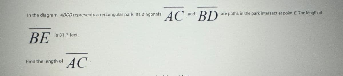 In the diagram, ABCD represents a rectangular park. Its diagonals AC
BE
is 31.7 feet.
Find the length of
AC
and
BD
are paths in the park intersect at point E. The length of