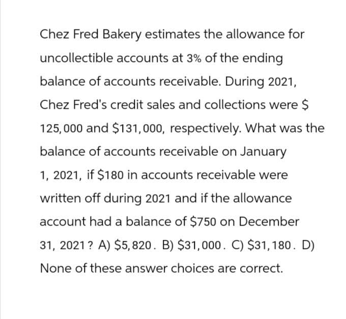 Chez Fred Bakery estimates the allowance for
uncollectible accounts at 3% of the ending
balance of accounts receivable. During 2021,
Chez Fred's credit sales and collections were $
125,000 and $131,000, respectively. What was the
balance of accounts receivable on January
1, 2021, if $180 in accounts receivable were
written off during 2021 and if the allowance
account had a balance of $750 on December
31, 2021? A) $5,820. B) $31,000. C) $31,180. D)
None of these answer choices are correct.