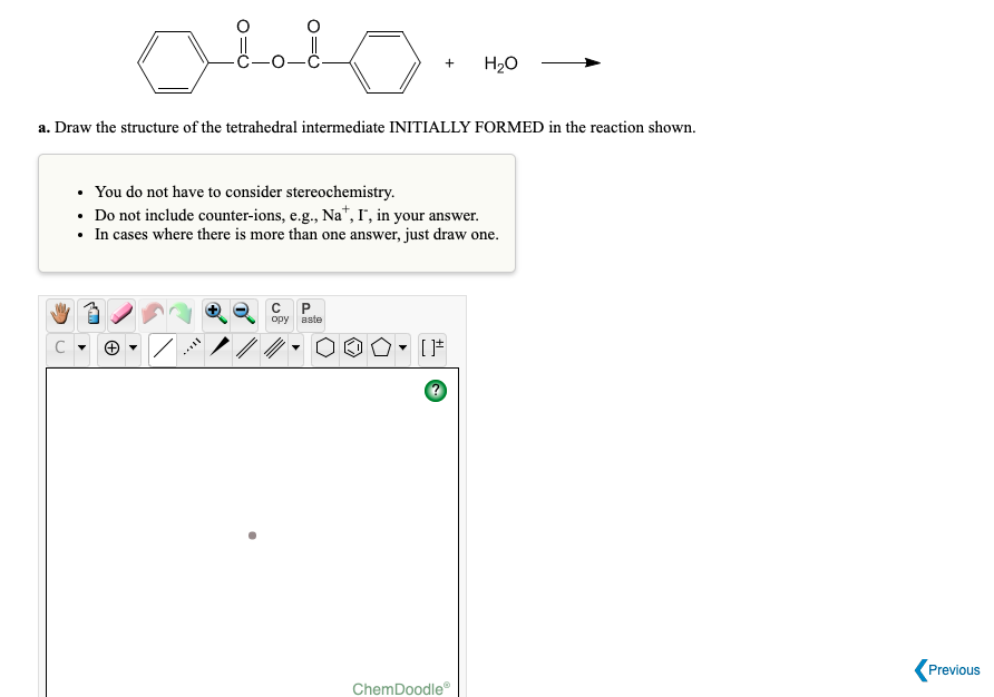 H2O
+
a. Draw the structure of the tetrahedral intermediate INITIALLY FORMED in the reaction shown.
• You do not have to consider stereochemistry.
• Do not include counter-ions, e.g., Na*, I", in your answer.
• In cases where there is more than one answer, just draw one.
opy aste
Previous
ChemDoodle
