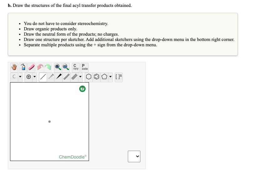 b. Draw the structures of the final acyl transfer products obtained.
You do not have to consider stereochemistry.
• Draw organic products only.
• Draw the neutral form of the products; no charges.
• Draw one structure per sketcher. Add additional sketchers using the drop-down menu in the bottom right corner.
• Separate multiple products using the + sign from the drop-down menu.
орy вste
ChemDoodle
