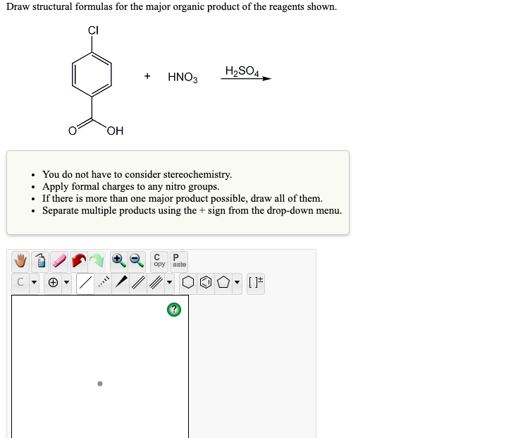 Draw structural formulas for the major organic product of the reagents shown.
ÇI
H2SO4
HNO3
Он
You do not have to consider stereochemistry.
• Apply formal charges to any nitro groups.
• If there is more than one major product possible, draw all of them.
• Separate multiple products using the + sign from the drop-down menu.
opy
aste
