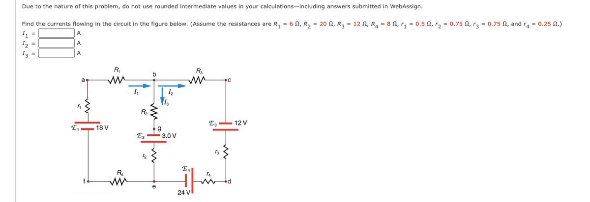 Due to the nature of this problem, do not use rounded intermediate values in your calculations-including answers submitted in WebAssign.
Find the currents flowing in the circuit in the figure below. (Assume the resistances are R, = 6 N, R, = 20 N, R3 = 12 N, R4 = 8 N, r, = 0.5 N, r, = 0.75 N, r3 = 0.75 N, and ra = 0.25 N.)
I =
I, =
A
A
Iz =
A
R,
R
a
PC
1,
R2
Ez - 12 V
E, - 18 V
E, - 3.0 V
E4
R.
24 V
