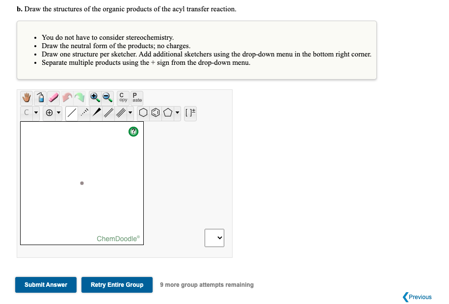 b. Draw the structures of the organic products of the acyl transfer reaction.
• You do not have to consider stereochemistry.
• Draw the neutral form of the products; no charges.
• Draw one structure per sketcher. Add additional sketchers using the drop-down menu in the bottom right corner.
• Separate multiple products using the + sign from the drop-down menu.
opy aste
ChemDoodle
Submit Answer
Retry Entire Group
9 more group attempts remaining
Previous
