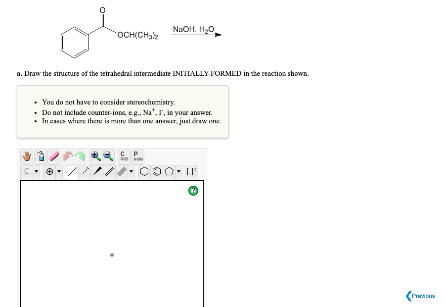 NaOH, H2O,
OCH(CH3)2
a. Draw the structure of the tetrahedral intermediate INITIALLY-FORMED in the reaction shown.
• You do not have to consider stereochemistry.
• Do not include counter-ions, e.g., Na*, I', in your answer.
• In cases where there is more than one answer, just draw one.
opy aste
C
Previous
