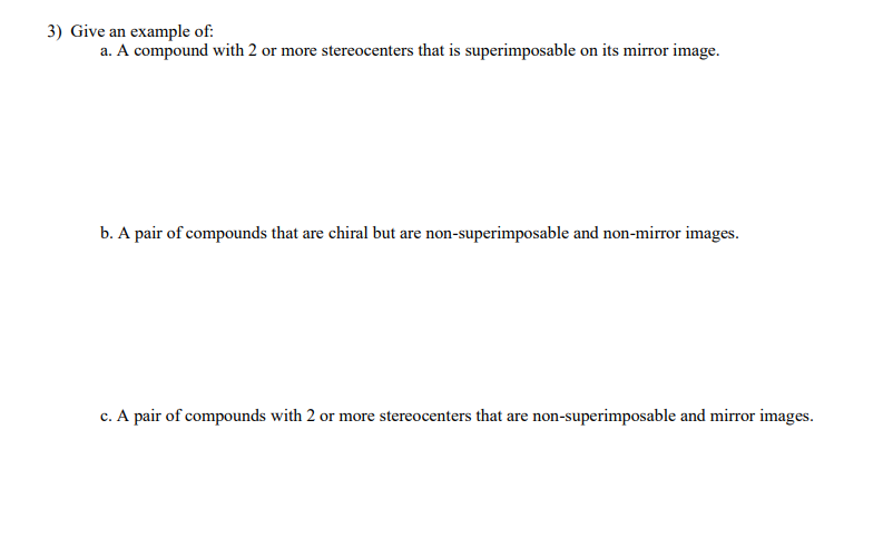 3) Give an example of:
a. A compound with 2 or more stereocenters that is superimposable on its mirror image.
b. A pair of compounds that are chiral but are non-superimposable and non-mirror images.
c. A pair of compounds with 2 or more stereocenters that are non-superimposable and mirror images.
