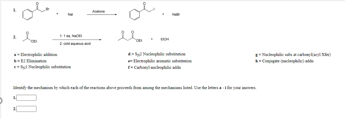 1.
Acetone
Nal
NaBr
2.
1. 1 eq. NaOEt
ELOH
OEt
OEt
2. cold aqueous acid
d = Sy2 Nucleophilic substitution
e= Electrophilic aromatic substitution
a = Electrophilic addition
g = Nucleophilic subs at carbonyl(acyl Xfer)
b = E2 Elimination
h = Conjugate (nucleophilic) addn
c = Sy1 Nucleophilic substitution
f= Carbonyl nucleophilic addn
Identify the mechanism by which each of the reactions above proceeds from among the mechanisms listed. Use the letters a - i for your answers.
1.
2.
