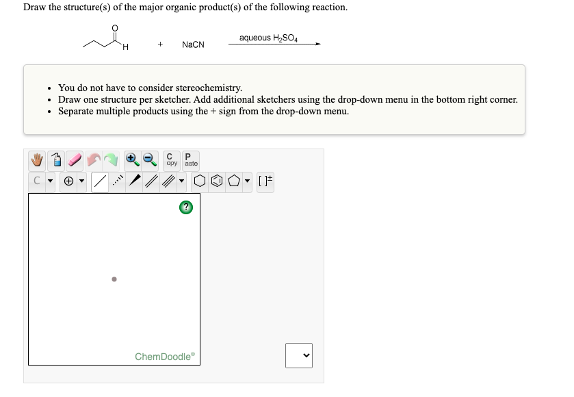 Draw the structure(s) of the major organic product(s) of the following reaction.
aqueous H2SO,
NaCN
• You do not have to consider stereochemistry.
• Draw one structure per sketcher. Add additional sketchers using the drop-down menu in the bottom right corner.
• Separate multiple products using the + sign from the drop-down menu.
opy aste
ChemDoodle
