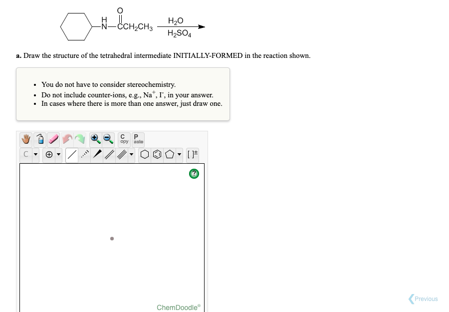 H2O
-ČCH,CH3
H2SO4
a. Draw the structure of the tetrahedral intermediate INITIALLY-FORMED in the reaction shown.
• You do not have to consider stereochemistry.
• Do not include counter-ions, e.g., Na", I', in your answer.
• In cases where there is more than one answer, just draw one.
орy вste
Previous
ChemDoodle
