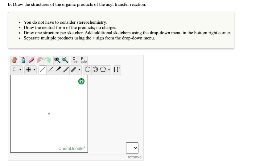 b. Draw the structures of the organic products of the acyl transfer reaction.
You do not have to consider stereochemistry.
• Draw the neutral form of the products; no charges.
• Draw one structure per sketcher. Add additional sketchers using the drop-down menu in the bottom right corner.
• Separate multiple products using the + sign from the drop-down menu.
opy aste
ChemDoodle
remove
