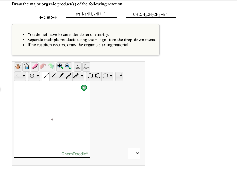 Draw the major organic product(s) of the following reaction.
1 eq. NANH2, NH3(0)
CH;CH,CH,CH,-Br
H-CEC-H
• You do not have to consider stereochemistry.
• Separate multiple products using the + sign from the drop-down menu.
• If no reaction occurs, draw the organic starting material.
P.
opy
aste
ノ/
ChemDoodle
>
