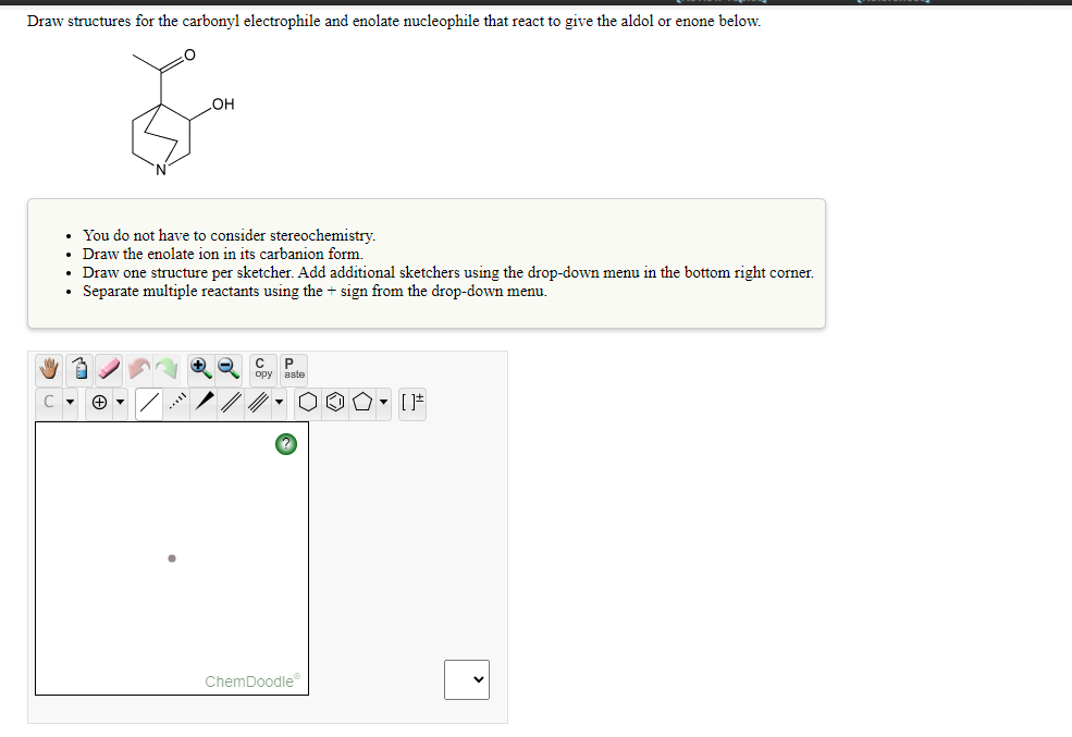 Draw structures for the carbonyl electrophile and enolate nucleophile that react to give the aldol or enone below.
HO
• You do not have to consider stereochemistry.
• Draw the enolate ion in its carbanion form.
• Draw one structure per sketcher. Add additional sketchers using the drop-down menu in the bottom right corner.
• Separate multiple reactants using the + sign from the drop-down menu.
орy аste
...
ChemDoodle
