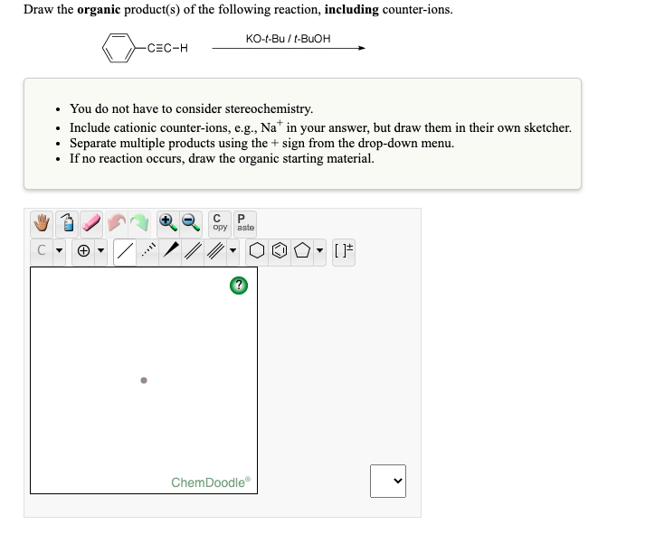Draw the organic product(s) of the following reaction, including counter-ions.
KO-t-Bu / t-BUOH
-CEC-H
• You do not have to consider stereochemistry.
• Include cationic counter-ions, e.g., Na* in your answer, but draw them in their own sketcher.
• Separate multiple products using the + sign from the drop-down menu.
• If no reaction occurs, draw the organic starting material.
орy aste
ChemDoodle
I..
