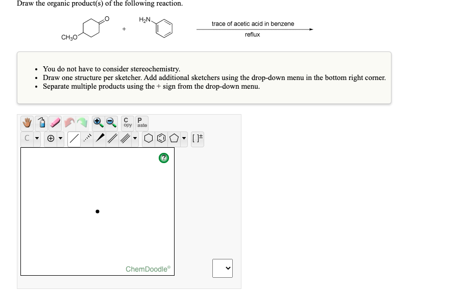 Draw the organic product(s) of the following reaction.
H2N.
trace of acetic acid in benzene
reflux
CH30
• You do not have to consider stereochemistry.
• Draw one structure per sketcher. Add additional sketchers using the drop-down menu in the bottom right corner.
• Separate multiple products using the + sign from the drop-down menu.
opy aste
ChemDoodle
