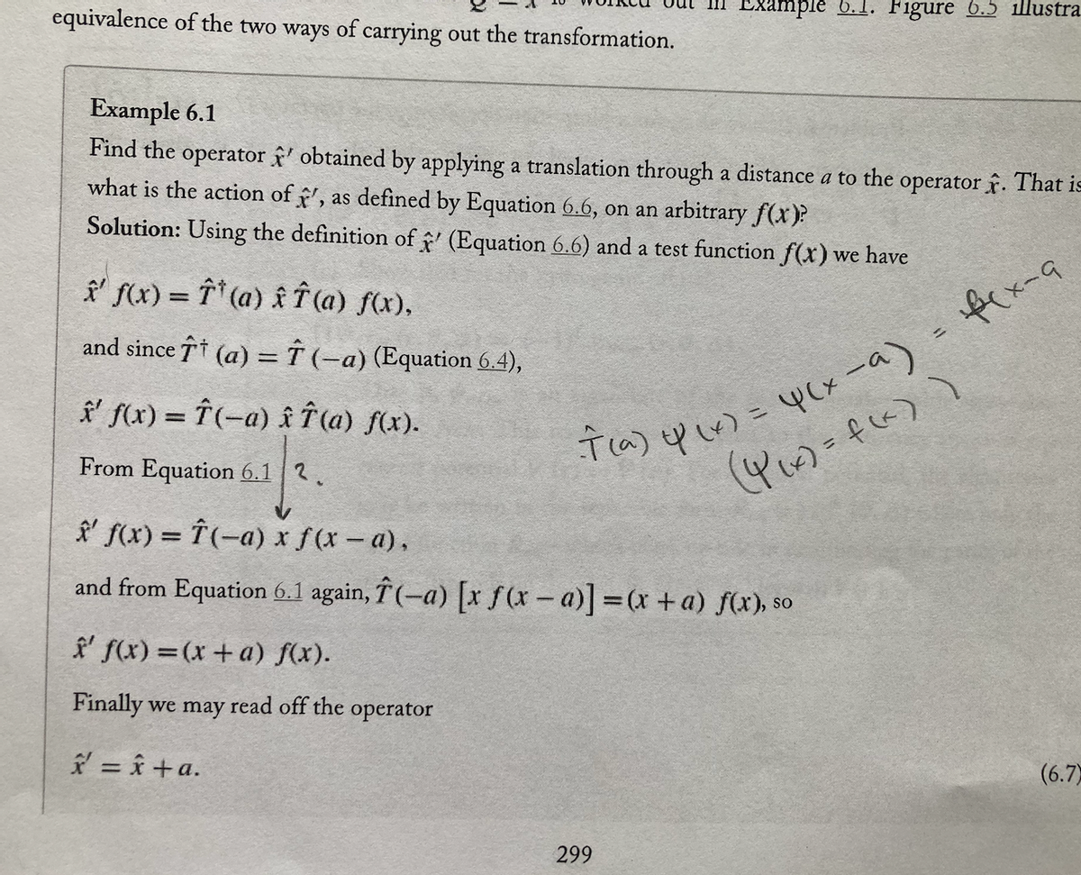 equivalence of the two ways of carrying out the transformation.
Example 6.1
Find the operator' obtained by applying a translation through a distance a to the operator. That is
what is the action of ', as defined by Equation 6.6, on an arbitrary f(x)?
Solution: Using the definition of ' (Equation 6.6) and a test function f(x) we have
' f(x) = f(a) x Î (a) f(x),
and since ↑ (a) = (–a) (Equation 6.4),
✰' f(x) = Î(-a) îî (a) f(x).
From Equation 6.12.
Example 6.1. Figure 6.5 illustra
' f(x)=(x + a) f(x).
Finally we may read off the operator
* = x+a.
7(a) y (x) = 4(x-a) = f(x-9
(4₁x)=f(x))
x' f(x) = f(-a) x f(x − a),
and from Equation 6.1 again, Î(-a) [x ƒ(x − a)] = (x + a) f(x), so
299
(6.7)