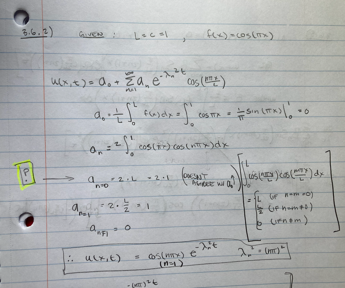 3.6.2)
GIVEN
u(x₁ x ) = a₁ + a₂
n=1
..
0₁ = ²5₁
2
an
a
do = = [² f(x) dx =
O
n=D
L = c = 1
angpy : 2. 늘
n=vo
anfi
ucx,t)
= 2.L
=
O
e-1,²+
=
= 2.1
1
S
cos (TTX) Cos (nπx) dx
- (NTT) ² E
Cos (¹)
f(x)=COS (TTX)
200
COS TTX
(DOESN'T
= COS (NTTX) e
(n=1)
M
AGREE WI a
a
-ant
— Sin (TTX) | !
55
COS (ITY) COS (MIX) dx
L (IF n= m = 0)
//=/22 (1Fh=m #0 )
(IFn&M)
2²2² =
(NTT)
= 0
2