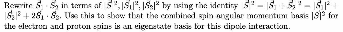 Rewrite S₁ S₂ in terms of S², |S₁|², 5₂|² by using the identity |S² = |S₁ + S₂|² = |S₁|² +
|5₂|² +25₁ · 5₂. Use this to show that the combined spin angular momentum basis 5² for
the electron and proton spins is an eigenstate basis for this dipole interaction.