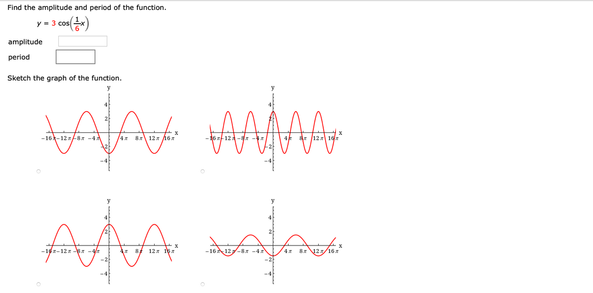 Find the amplitude and period of the function.
y = 3 cos
amplitude
period
Sketch the graph of the function.
y
y
— 16 ^—12 л8л —4д
/4 7
8 л 12 л Д6л
16 л 12 -8л
16л
y
y
AMA
— 16 л-12 л -8 л -4/т
8
12 л 16 л
-16 12
—8 л —4 л
4л
8л 12.
16 л
-2F
