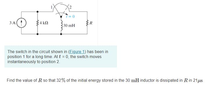 ЗА
34 kN
ER
30 mH
The switch in the circuit shown in (Figure 1) has been in
position 1 for a long time. At t = 0, the switch moves
instantaneously to position 2.
Find the value of R so that 32% of the initial energy stored in the 30 mH inductor is dissipated in R in 21us.
