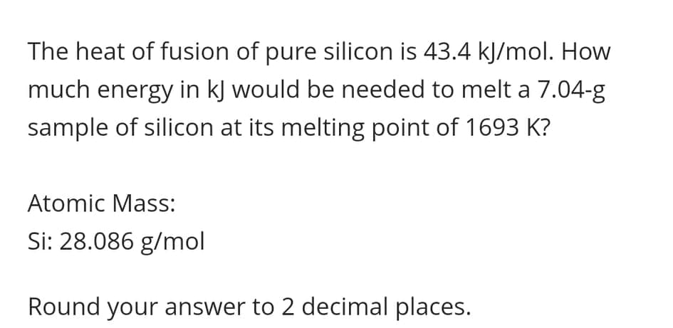 The heat of fusion of pure silicon is 43.4 kJ/mol. How
much energy in kJ would be needed to melt a 7.04-g
sample of silicon at its melting point of 1693 K?
Atomic Mass:
Si: 28.086 g/mol
Round your answer to 2 decimal places.
