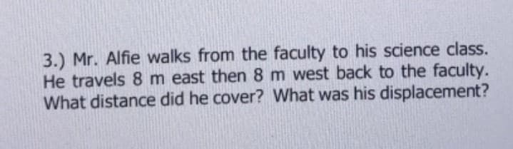 3.) Mr. Alfie walks from the faculty to his science class.
He travels 8 m east then 8 m west back to the faculty.
What distance did he cover? What was his displacement?
