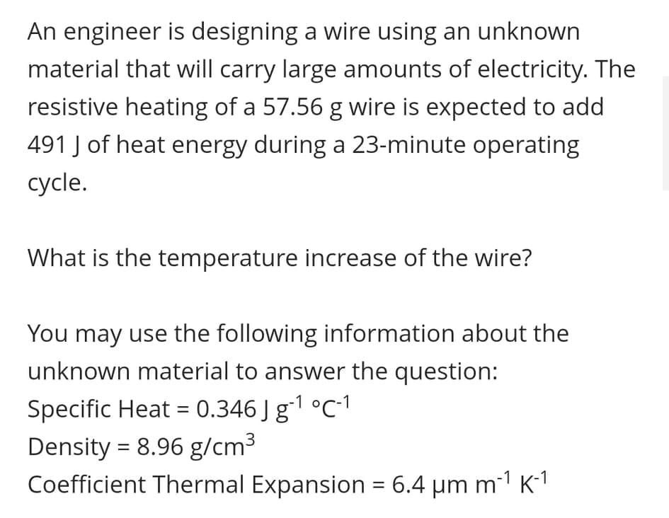 An engineer is designing a wire using an unknown
material that will carry large amounts of electricity. The
resistive heating of a 57.56 g wire is expected to add
491 J of heat energy during a 23-minute operating
сycle.
What is the temperature increase of the wire?
You may use the following information about the
unknown material to answer the question:
Specific Heat = 0.346 J g1 °C-1
Density = 8.96 g/cm3
Coefficient Thermal Expansion = 6.4 um m1 K1
%3D
