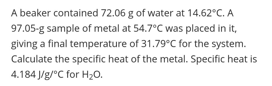 A beaker contained 72.06 g of water at 14.62°C. A
97.05-g sample of metal at 54.7°C was placed in it,
giving a final temperature of 31.79°C for the system.
Calculate the specific heat of the metal. Specific heat is
4.184 J/g/°C for H20.
