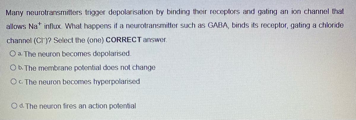 Many neurotransmitters trigger depolarisation by binding their receptors and gating an ion channel that
allows Nat influx. What happens if a neurotransmitter such as GABA, binds its receptor, gating a chloride
channel (CI)? Select the (one) CORRECT answer.
O a. The neuron becomes depolarised.
Ob. The membrane potential does not change
O c. The neuron becomes hyperpolarised
O d. The neuron fires an action potential
