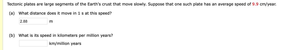 Tectonic plates are large segments of the Earth's crust that move slowly. Suppose that one such plate has an average speed of 9.9 cm/year.
(a) What distance does it move in 1 s at this speed?
2.88
m
(b) What is its speed in kilometers per million years?
km/million years
