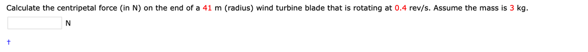 Calculate the centripetal force (in N) on the end of a 41 m (radius) wind turbine blade that is rotating at 0.4 rev/s. Assume the mass is 3 kg.
N
