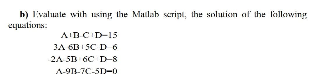 b) Evaluate with using the Matlab script, the solution of the following
equations:
A+B-C+D=15
3A-6B+5C-D=6
-2A-5B+6C+D=8
A-9B-7C-5D=0
