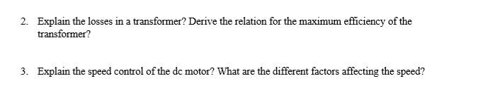 2. Explain the losses in a transformer? Derive the relation for the maximum efficiency of the
transformer?
3. Explain the speed control of the de motor? What are the different factors affecting the speed?
