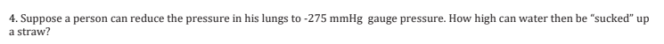 4. Suppose a person can reduce the pressure in his lungs to -275 mmHg gauge pressure. How high can water then be "sucked" up
a straw?