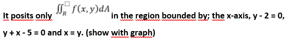 S f(x,y)dA
It posits only
in the region bounded by; the x-axis, y - 2 = 0,
www
y + x - 5 = 0 and x = y. (show with graph)