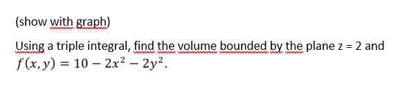 (show with graph)
wwwwwwwwwwwwwwwwwwwwwwwww www
Using a triple integral, find the volume bounded by the plane z = 2 and
f(x, y) = 10 - 2x² - 2y².