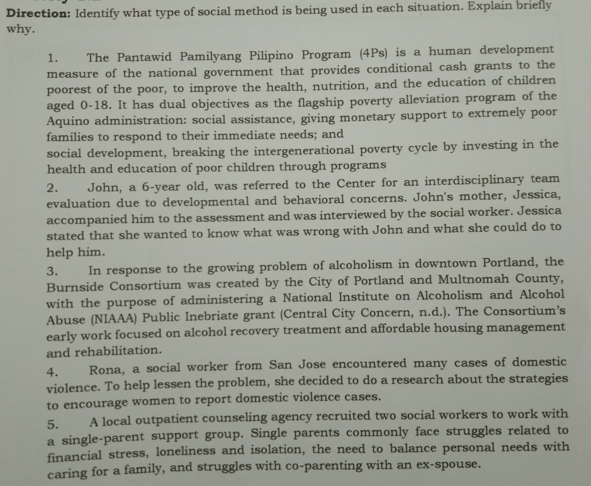 Direction: Identify what type of social method is being used in each situation. Explain briefly
why.
1.
The Pantawid Pamilyang Pilipino Program (4Ps) is a human development
measure of the national government that provides conditional cash grants to the
poorest of the poor, to improve the health, nutrition, and the education of children
aged 0-18. It has dual objectives as the flagship poverty alleviation program of the
Aquino administration: social assistance, giving monetary support to extremely poor
families to respond to their immediate needs; and
social development, breaking the intergenerational poverty cycle by investing in the
health and education of poor children through programs
2.
John, a 6-year old, was referred to the Center for an interdisciplinary team
evaluation due to developmental and behavioral concerns. John's mother, Jessica,
accompanied him to the assessment and was interviewed by the social worker. Jessica
stated that she wanted to know what was wrong with John and what she could do to
help him.
In response to the growing problem of alcoholism in downtown Portland, the
Burnside Consortium was created by the City of Portland and Multnomah County,
with the purpose of administering a National Institute on Alcoholism and Alcohol
Abuse (NIAAA) Public Inebriate grant (Central City Concern, n.d.). The Consortium's
early work focused on alcohol recovery treatment and affordable housing management
3.
and rehabilitation.
Rona, a social worker from San Jose encountered many cases of domestic
violence. To help lessen the problem, she decided to do a research about the strategies
4.
to encourage women to report domestic violence cases.
5.
A local outpatient counseling agency recruited two social workers to work with
a single-parent support group. Single parents commonly face struggles related to
financial stress, loneliness and isolation, the need to balance personal needs with
caring for a family, and struggles with co-parenting with an ex-spouse.
