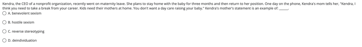 Kendra, the CEO of a nonprofit organization, recently went on maternity leave. She plans to stay home with the baby for three months and then return to her position. One day on the phone, Kendra's mom tells her, "Kendra, I
think you need to take a break from your career. Kids need their mothers at home. You don't want a day care raising your baby." Kendra's mother's statement is an example of:
O A. benevolent sexism
O B. hostile sexism
O C. reverse stereotyping
O D. deindividuation
