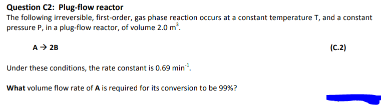 Question C2: Plug-flow reactor
The following irreversible, first-order, gas phase reaction occurs at a constant temperature T, and a constant
pressure P, in a plug-flow reactor, of volume 2.0 m³.
A → 2B
Under these conditions, the rate constant is 0.69 min¹.
What volume flow rate of A is required for its conversion to be 99%?
(C.2)